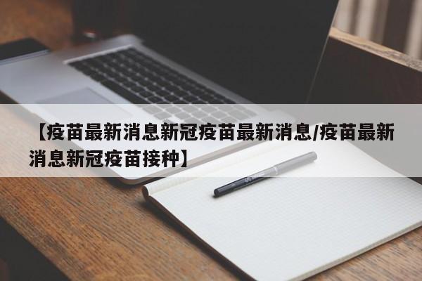 【疫苗最新消息新冠疫苗最新消息/疫苗最新消息新冠疫苗接种】
