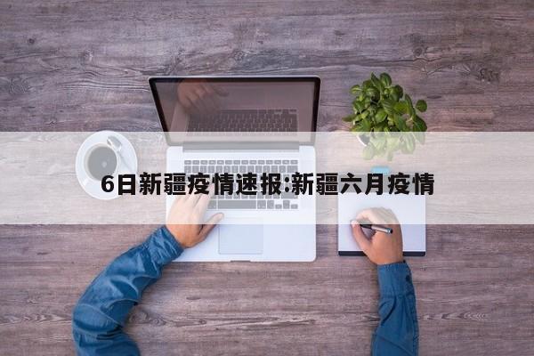 6日新疆疫情速报:新疆六月疫情
