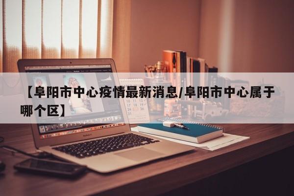 【阜阳市中心疫情最新消息/阜阳市中心属于哪个区】