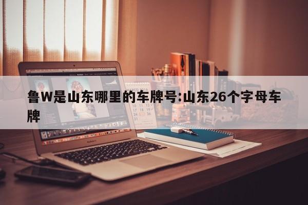 鲁W是山东哪里的车牌号:山东26个字母车牌