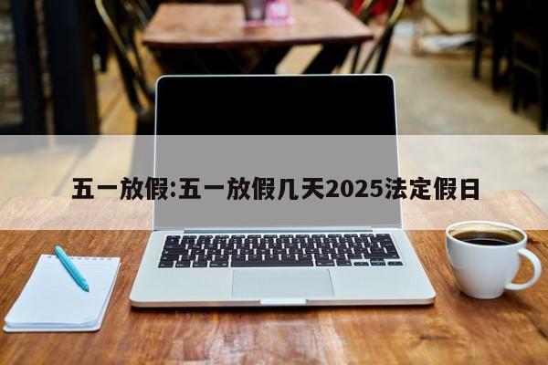 五一放假:五一放假几天2025法定假日