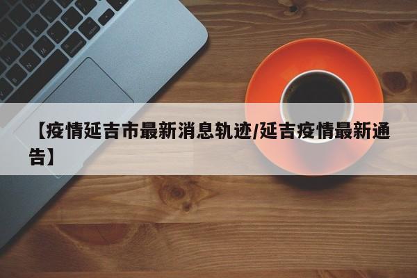 【疫情延吉市最新消息轨迹/延吉疫情最新通告】