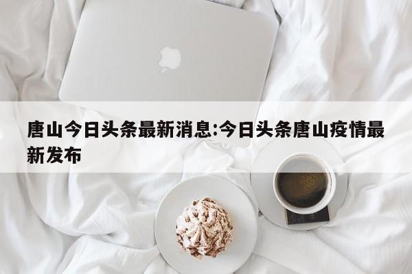 唐山今日头条最新消息:今日头条唐山疫情最新发布