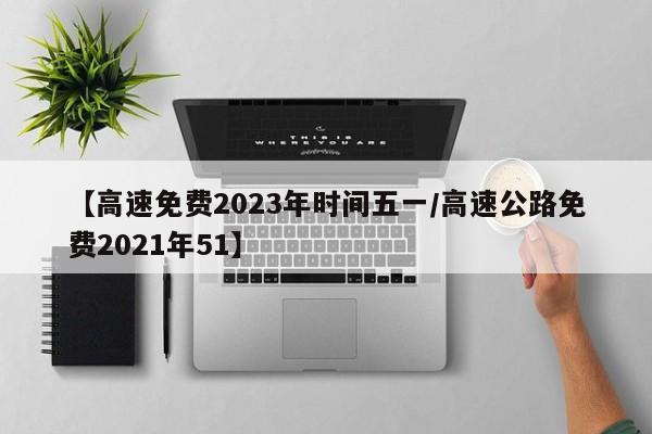 【高速免费2023年时间五一/高速公路免费2021年51】