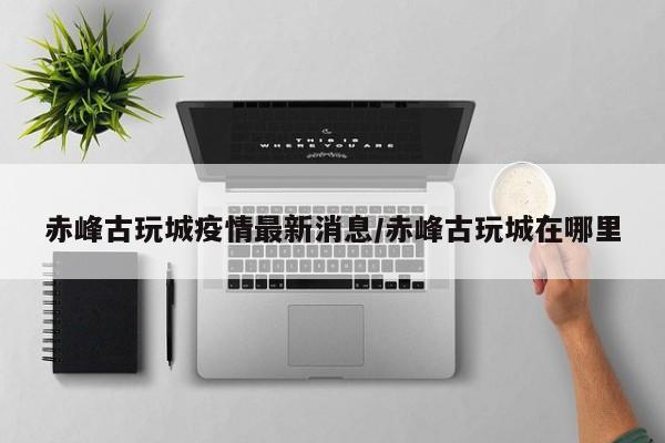 赤峰古玩城疫情最新消息/赤峰古玩城在哪里
