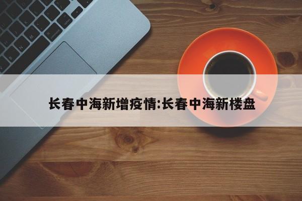 长春中海新增疫情:长春中海新楼盘