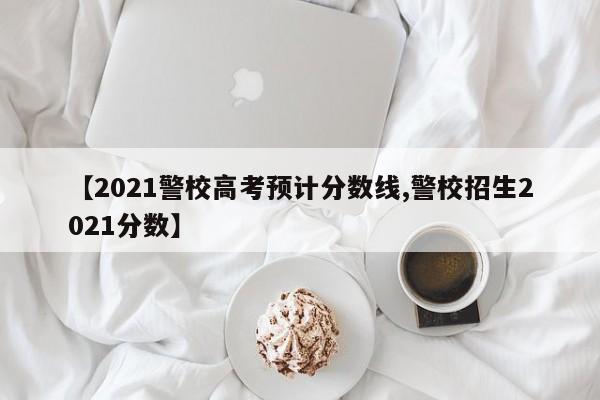 【2021警校高考预计分数线,警校招生2021分数】