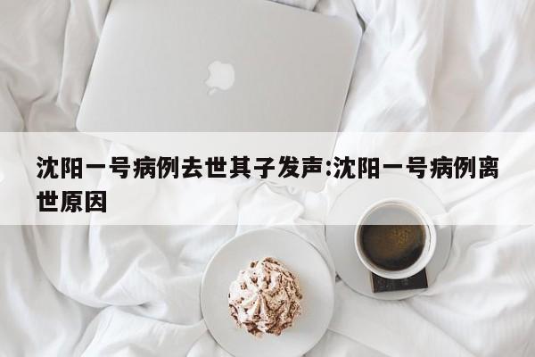 沈阳一号病例去世其子发声:沈阳一号病例离世原因