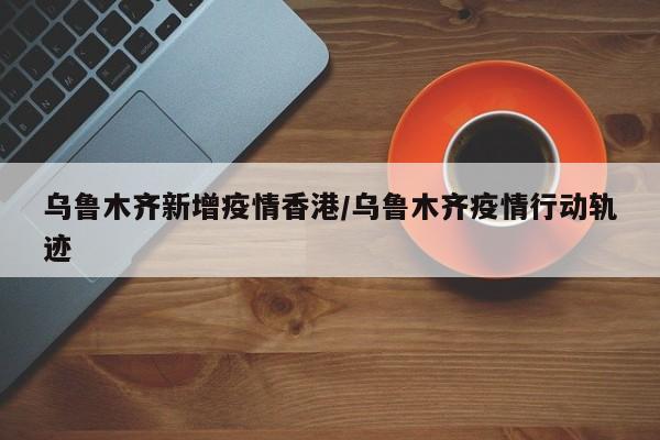 乌鲁木齐新增疫情香港/乌鲁木齐疫情行动轨迹