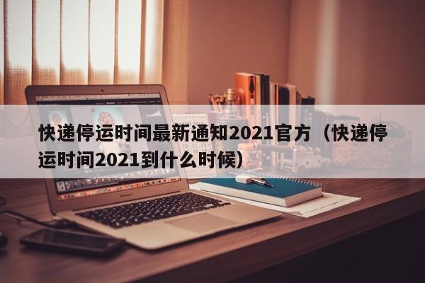 快递停运时间最新通知2021官方（快递停运时间2021到什么时候）