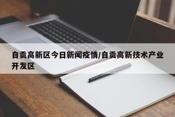 自贡高新区今日新闻疫情/自贡高新技术产业开发区