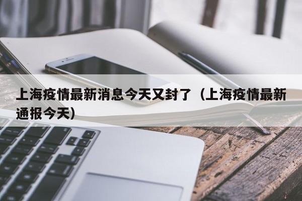 上海疫情最新消息今天又封了（上海疫情最新通报今天）