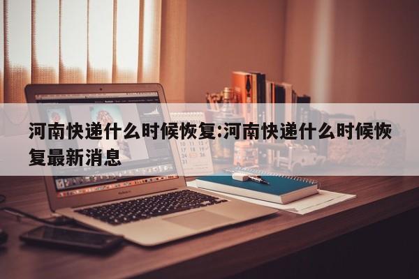 河南快递什么时候恢复:河南快递什么时候恢复最新消息