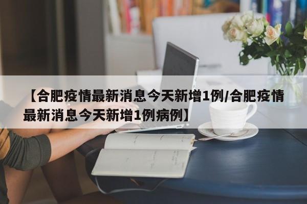 【合肥疫情最新消息今天新增1例/合肥疫情最新消息今天新增1例病例】