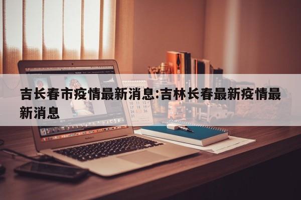 吉长春市疫情最新消息:吉林长春最新疫情最新消息