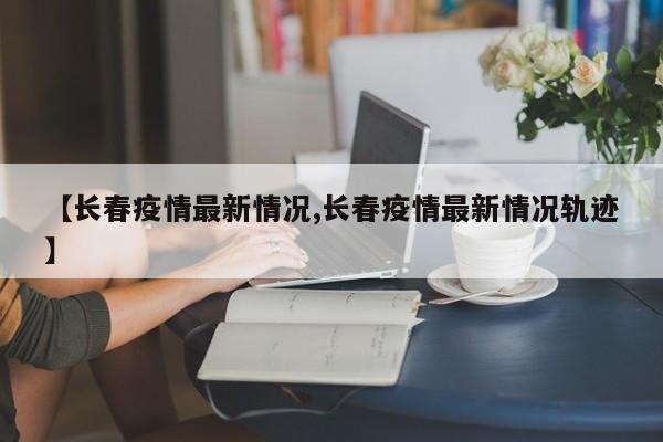 【长春疫情最新情况,长春疫情最新情况轨迹】