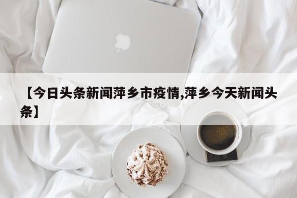 【今日头条新闻萍乡市疫情,萍乡今天新闻头条】