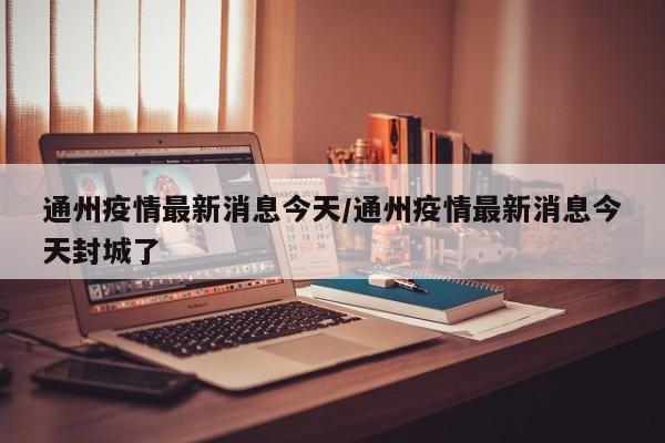 通州疫情最新消息今天/通州疫情最新消息今天封城了