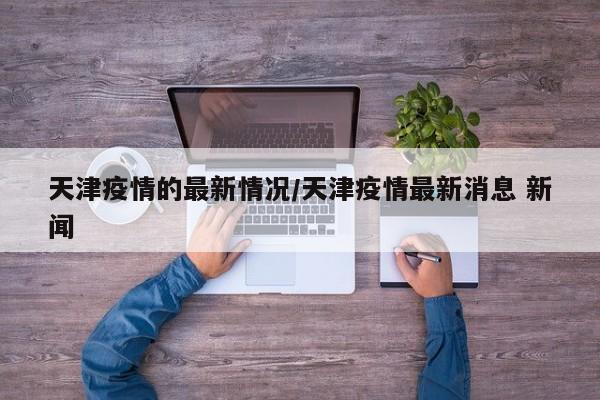 天津疫情的最新情况/天津疫情最新消息 新闻