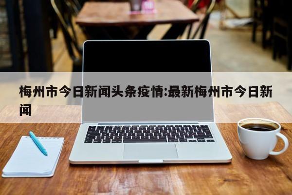 梅州市今日新闻头条疫情:最新梅州市今日新闻