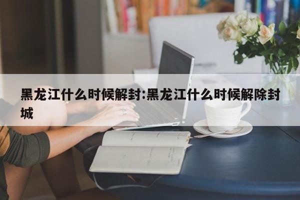 黑龙江什么时候解封:黑龙江什么时候解除封城