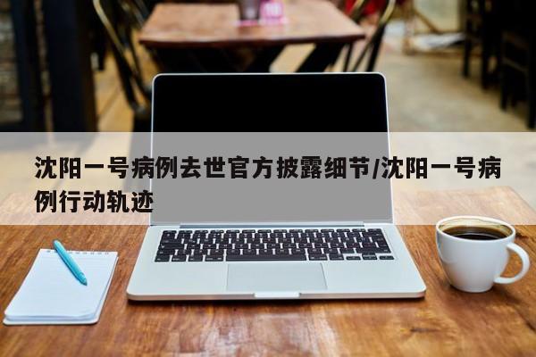 沈阳一号病例去世官方披露细节/沈阳一号病例行动轨迹