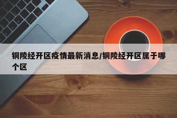 铜陵经开区疫情最新消息/铜陵经开区属于哪个区