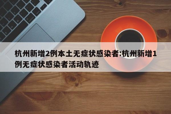 杭州新增2例本土无症状感染者:杭州新增1例无症状感染者活动轨迹