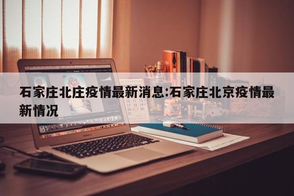石家庄北庄疫情最新消息:石家庄北京疫情最新情况