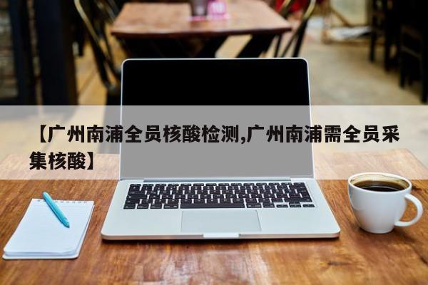 【广州南浦全员核酸检测,广州南浦需全员采集核酸】