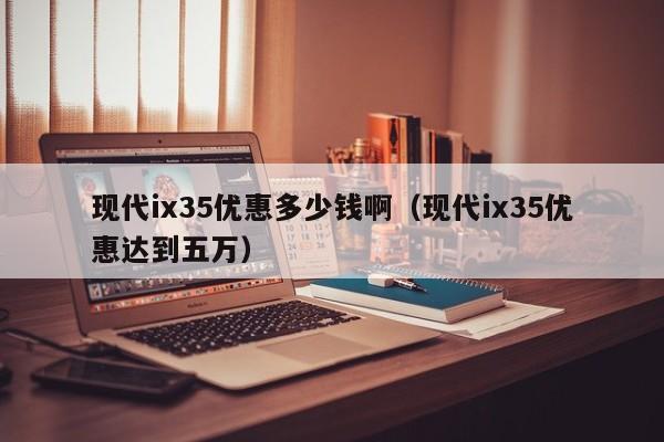现代ix35优惠多少钱啊（现代ix35优惠达到五万）