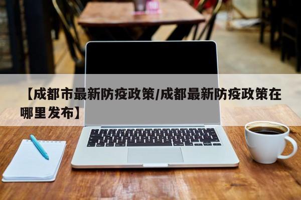 【成都市最新防疫政策/成都最新防疫政策在哪里发布】