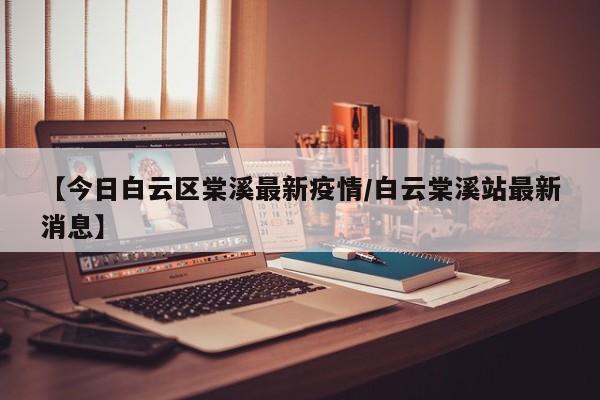 【今日白云区棠溪最新疫情/白云棠溪站最新消息】