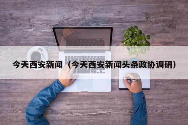 今天西安新闻（今天西安新闻头条政协调研）
