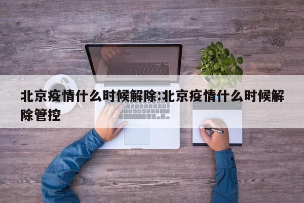 北京疫情什么时候解除:北京疫情什么时候解除管控