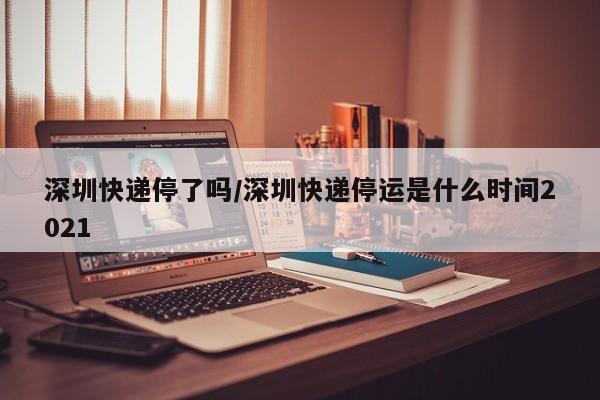 深圳快递停了吗/深圳快递停运是什么时间2021