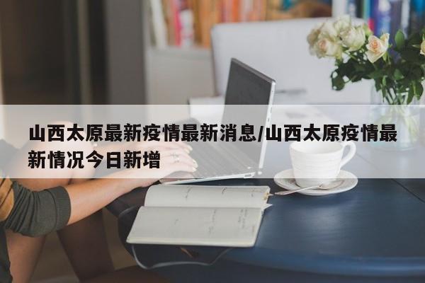 山西太原最新疫情最新消息/山西太原疫情最新情况今日新增