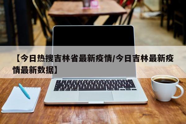 【今日热搜吉林省最新疫情/今日吉林最新疫情最新数据】