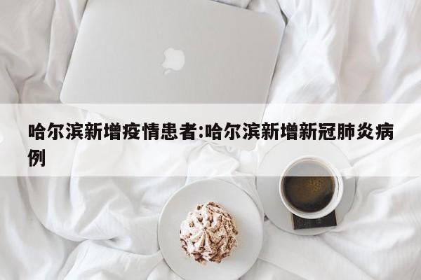 哈尔滨新增疫情患者:哈尔滨新增新冠肺炎病例