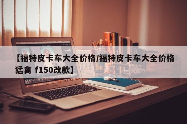 【福特皮卡车大全价格/福特皮卡车大全价格 猛禽 f150改款】