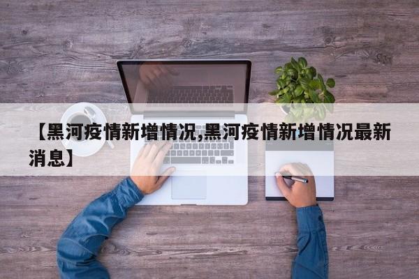 【黑河疫情新增情况,黑河疫情新增情况最新消息】