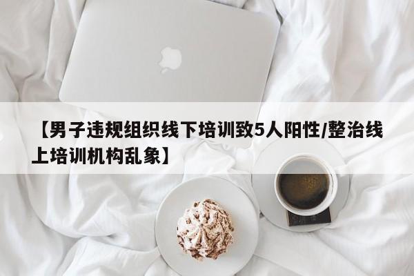 【男子违规组织线下培训致5人阳性/整治线上培训机构乱象】