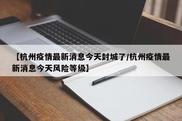 【杭州疫情最新消息今天封城了/杭州疫情最新消息今天风险等级】