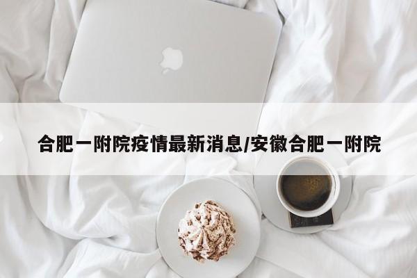 合肥一附院疫情最新消息/安徽合肥一附院