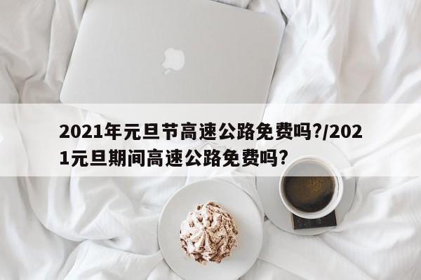 2021年元旦节高速公路免费吗?/2021元旦期间高速公路免费吗?