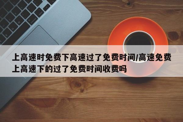 上高速时免费下高速过了免费时间/高速免费上高速下的过了免费时间收费吗