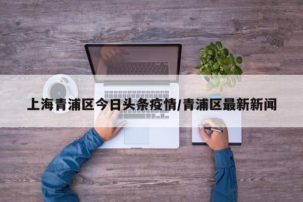上海青浦区今日头条疫情/青浦区最新新闻