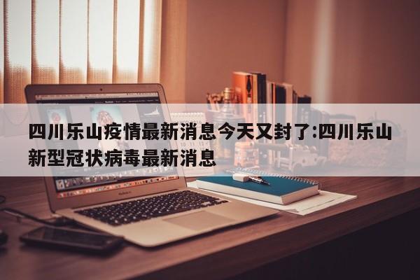 四川乐山疫情最新消息今天又封了:四川乐山新型冠状病毒最新消息