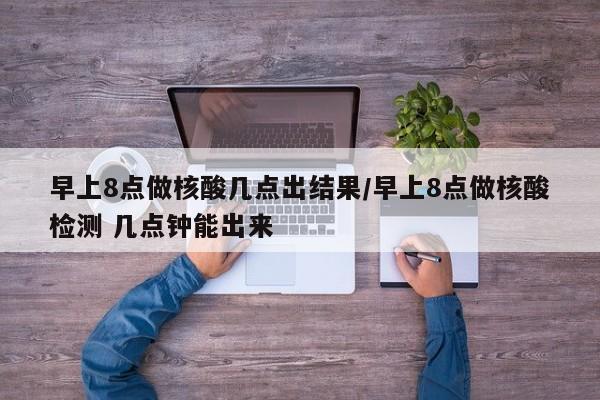 早上8点做核酸几点出结果/早上8点做核酸检测 几点钟能出来
