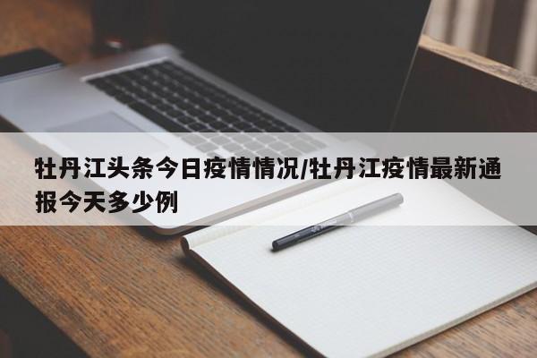 牡丹江头条今日疫情情况/牡丹江疫情最新通报今天多少例